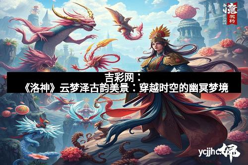 吉彩网：《洛神》云梦泽古韵美景：穿越时空的幽冥梦境