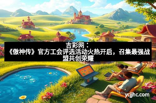 吉彩网：《傲神传》官方工会评选活动火热开启，召集最强战盟共创荣耀